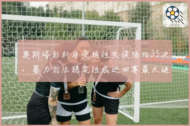 奥斯塔彭科非受迫性失误场均35次，暴力打法稳定性成巡回赛最大谜题
