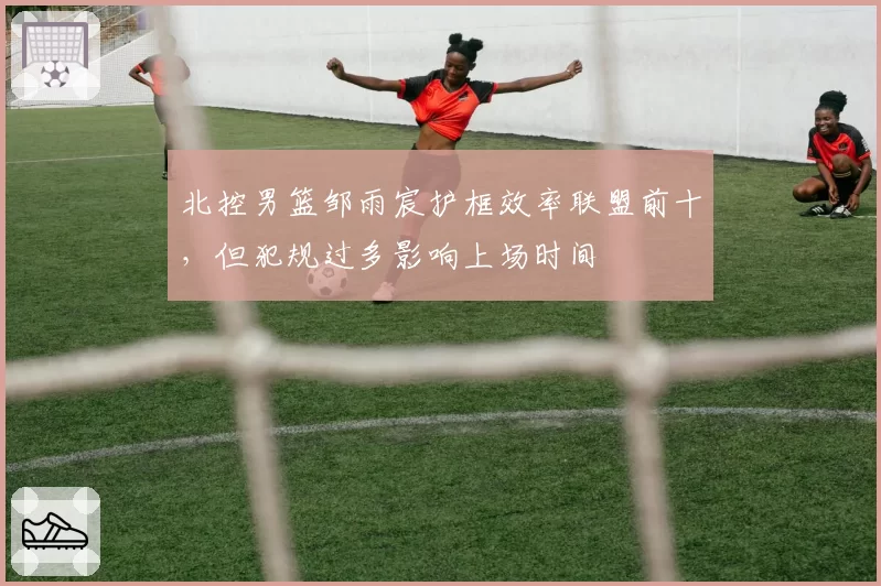 北控男篮邹雨宸护框效率联盟前十，但犯规过多影响上场时间
