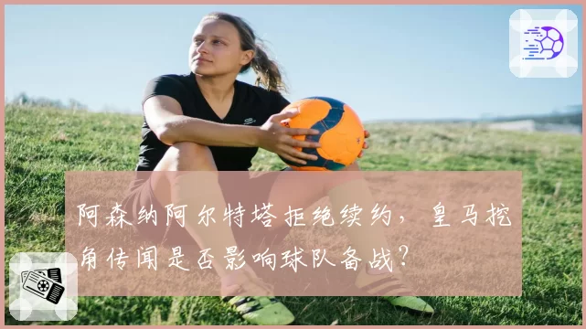 阿森纳阿尔特塔拒绝续约，皇马挖角传闻是否影响球队备战？