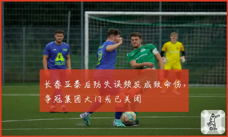 长春亚泰后防失误频发成致命伤，争冠集团大门或已关闭