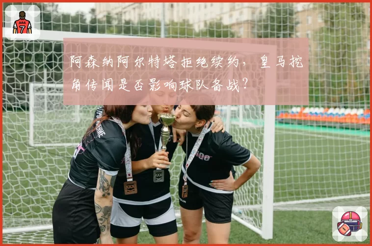 阿森纳阿尔特塔拒绝续约，皇马挖角传闻是否影响球队备战？