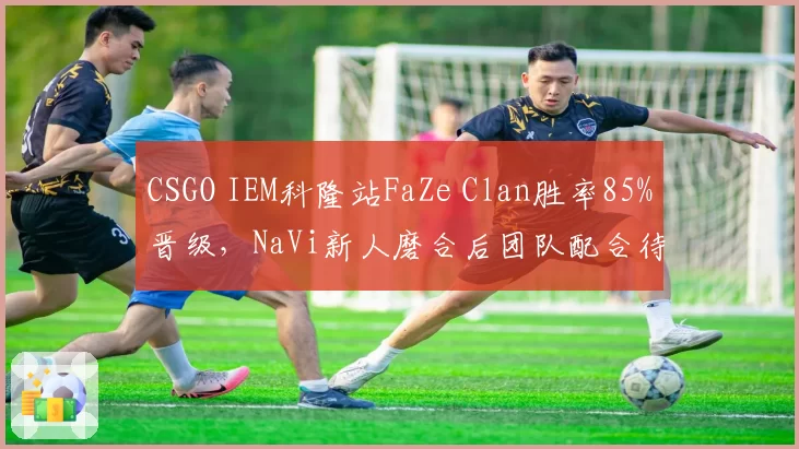 CSGO IEM科隆站FaZe Clan胜率85%晋级,NaVi新人磨合后团队配合待提升