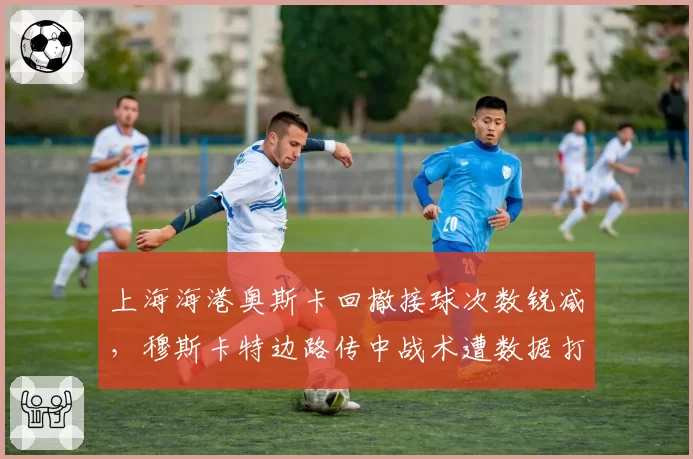 上海海港奥斯卡回撤接球次数锐减，穆斯卡特边路传中战术遭数据打脸