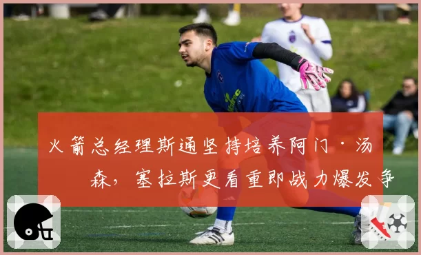 火箭总经理斯通坚持培养阿门·汤普森,塞拉斯更看重即战力爆发争吵