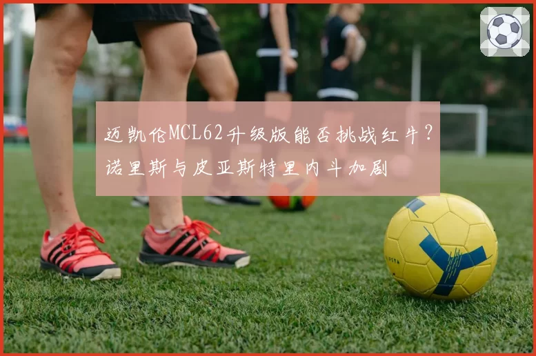 迈凯伦MCL62升级版能否挑战红牛?诺里斯与皮亚斯特里内斗加剧