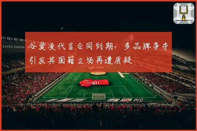 谷爱凌代言合同到期,多品牌争夺引发其国籍立场再遭质疑