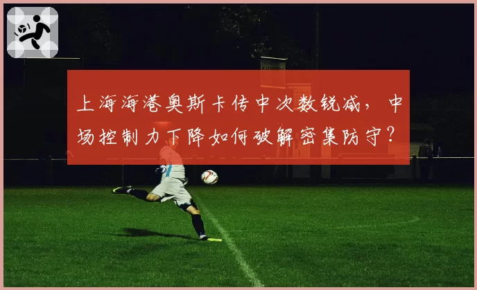 上海海港奥斯卡传中次数锐减，中场控制力下降如何破解密集防守？
