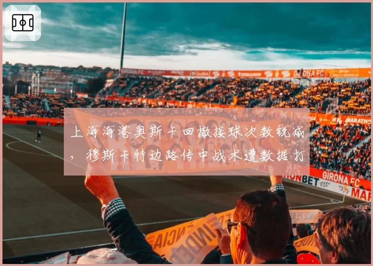 上海海港奥斯卡回撤接球次数锐减，穆斯卡特边路传中战术遭数据打脸