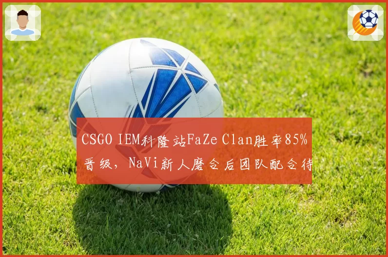 CSGO IEM科隆站FaZe Clan胜率85%晋级，NaVi新人磨合后团队配合待提升
