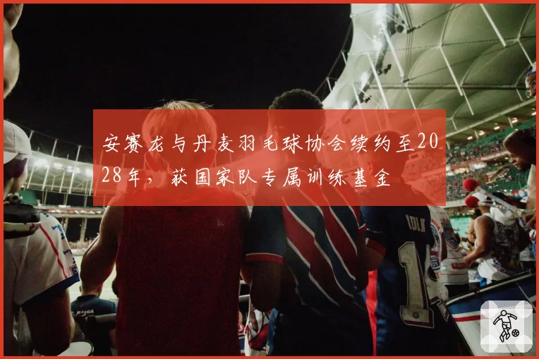 安赛龙与丹麦羽毛球协会续约至2028年,获国家队专属训练基金