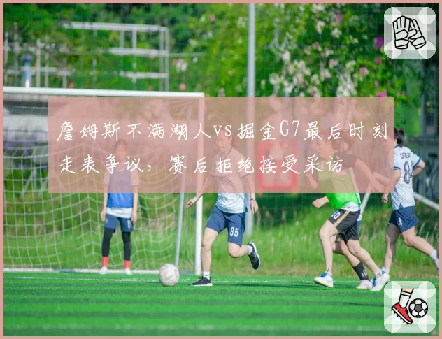 詹姆斯不满湖人vs掘金G7最后时刻走表争议，赛后拒绝接受采访