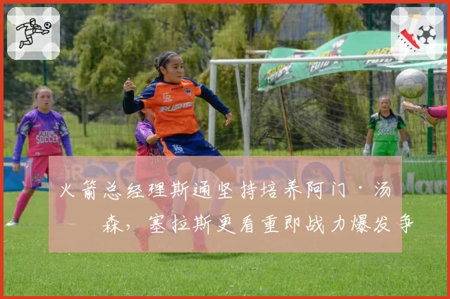 火箭总经理斯通坚持培养阿门·汤普森，塞拉斯更看重即战力爆发争吵
