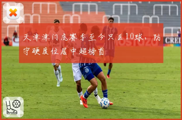天津津门虎赛季至今只丢10球,防守硬度位居中超榜首