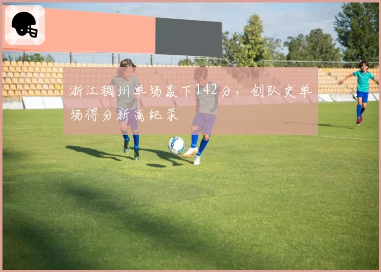 浙江稠州单场轰下142分,创队史单场得分新高纪录