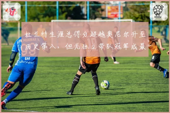 杜兰特生涯总得分超越奥尼尔升至历史第八，但无独立带队冠军成最大软肋