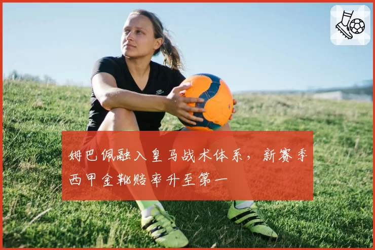 姆巴佩融入皇马战术体系，新赛季西甲金靴赔率升至第一