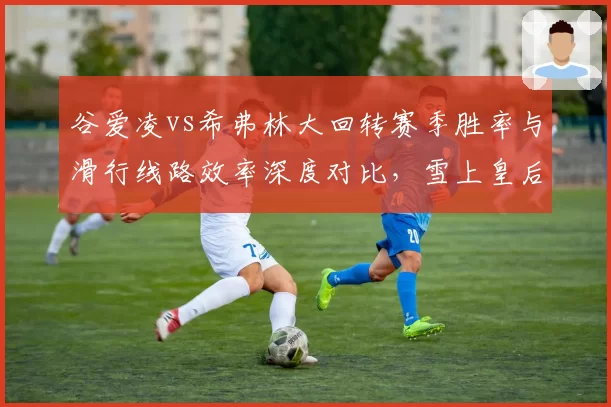 谷爱凌vs希弗林大回转赛季胜率与滑行线路效率深度对比，雪上皇后的山巅对决一触即发