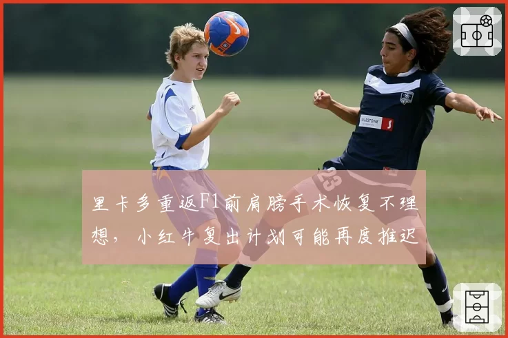 里卡多重返F1前肩膀手术恢复不理想,小红牛复出计划可能再度推迟