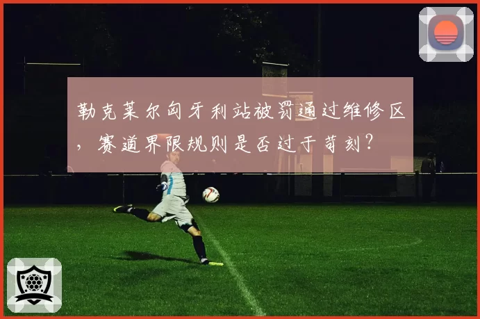 勒克莱尔匈牙利站被罚通过维修区，赛道界限规则是否过于苛刻？