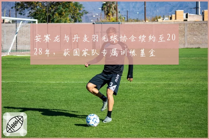 安赛龙与丹麦羽毛球协会续约至2028年，获国家队专属训练基金