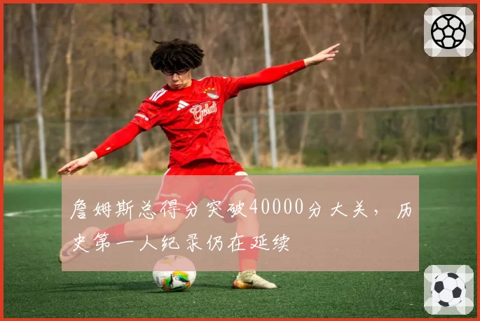 詹姆斯总得分突破40000分大关，历史第一人纪录仍在延续