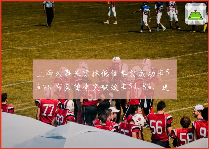 上海久事王哲林低位单打成功率51% vs 布莱德索突破效率54.8%，进攻选择引热议