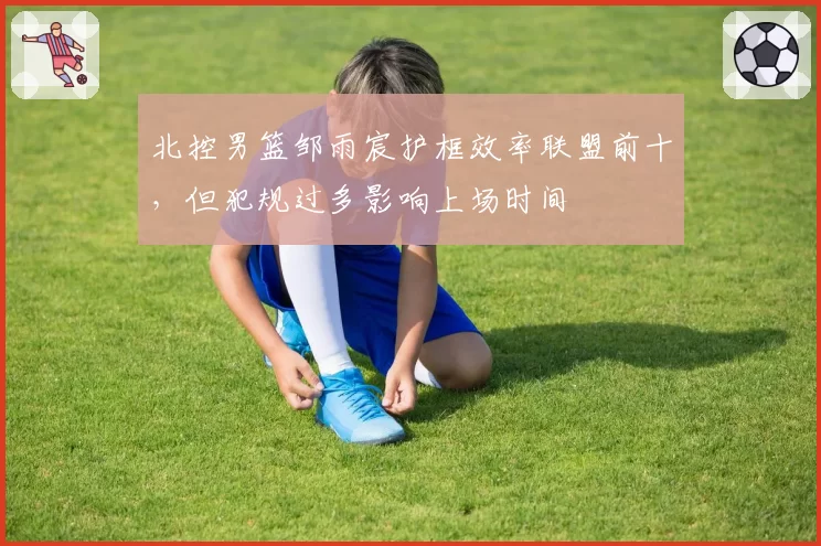 北控男篮邹雨宸护框效率联盟前十，但犯规过多影响上场时间