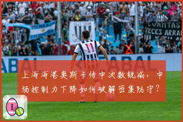 上海海港奥斯卡传中次数锐减，中场控制力下降如何破解密集防守？