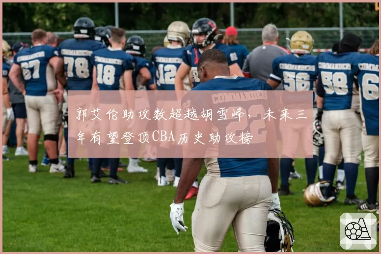 郭艾伦助攻数超越胡雪峰，未来三年有望登顶CBA历史助攻榜