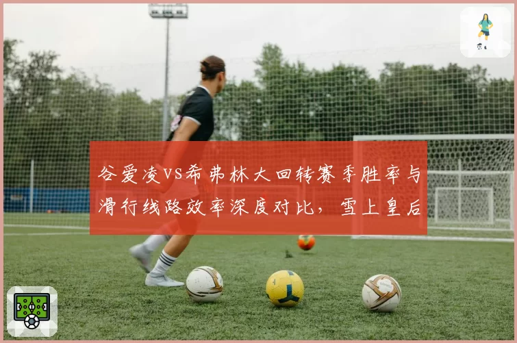 谷爱凌vs希弗林大回转赛季胜率与滑行线路效率深度对比，雪上皇后的山巅对决一触即发