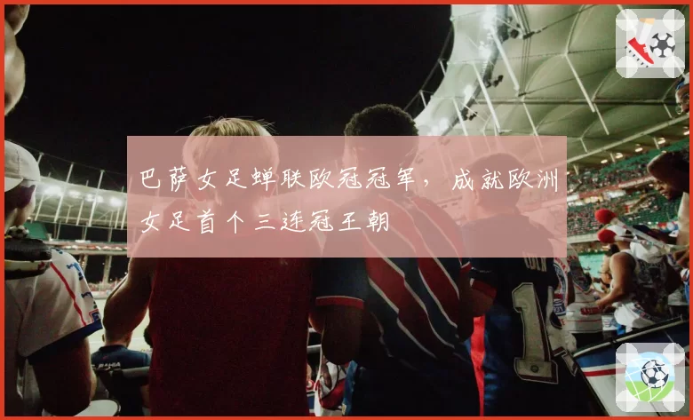 巴萨女足蝉联欧冠冠军,成就欧洲女足首个三连冠王朝