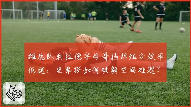 雄鹿队利拉德字母哥挡拆组合效率低迷,里弗斯如何破解空间难题?