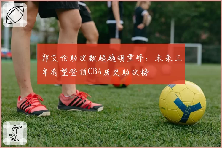 郭艾伦助攻数超越胡雪峰，未来三年有望登顶CBA历史助攻榜